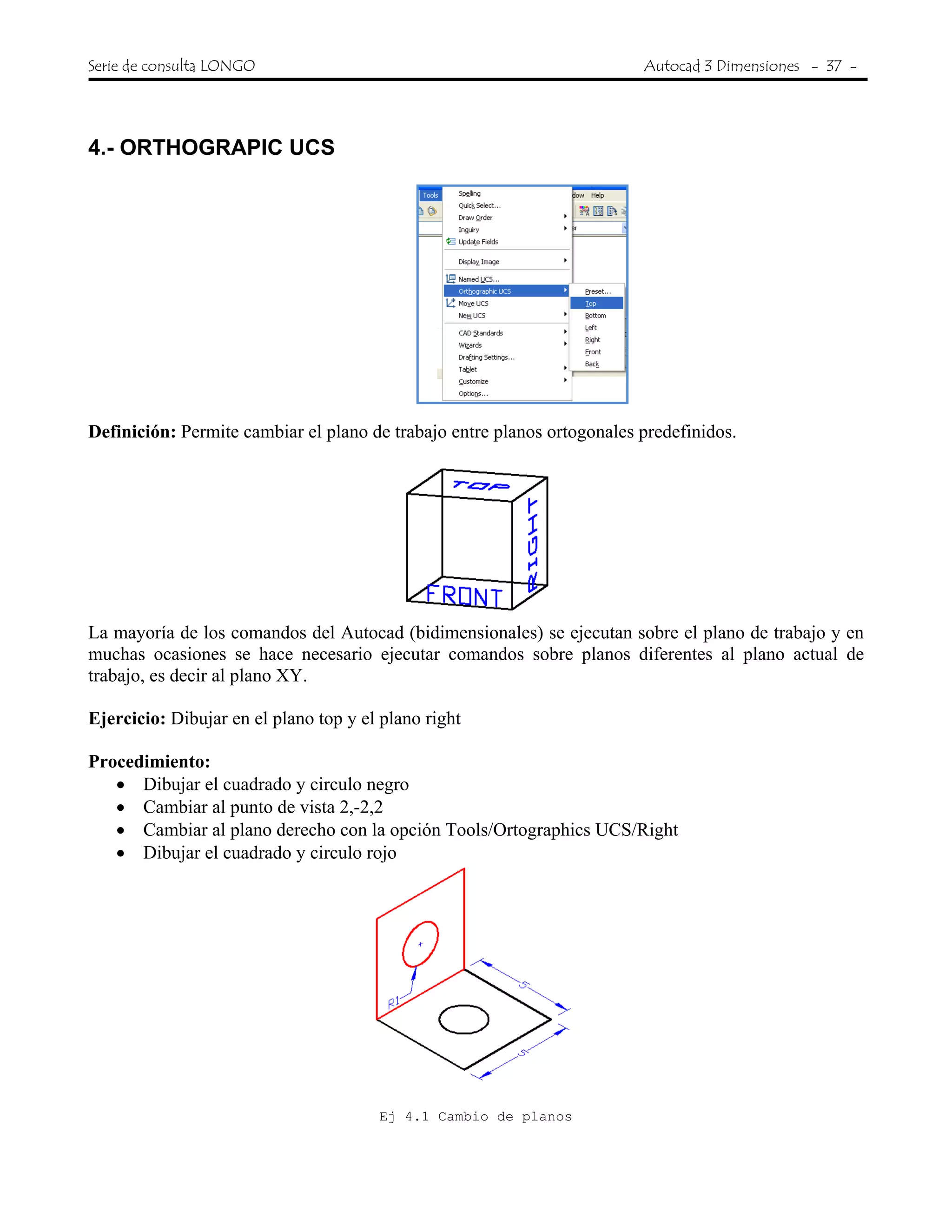 Serie de consulta LONGO Autocad 3 Dimensiones - 37 -
 
4.- ORTHOGRAPIC UCS
Definición: Permite cambiar el plano de trabajo entre planos ortogonales predefinidos.
La mayoría de los comandos del Autocad (bidimensionales) se ejecutan sobre el plano de trabajo y en
muchas ocasiones se hace necesario ejecutar comandos sobre planos diferentes al plano actual de
trabajo, es decir al plano XY.
Ejercicio: Dibujar en el plano top y el plano right
Procedimiento:
• Dibujar el cuadrado y circulo negro
• Cambiar al punto de vista 2,-2,2
• Cambiar al plano derecho con la opción Tools/Ortographics UCS/Right
• Dibujar el cuadrado y circulo rojo
Ej 4.1 Cambio de planos
 