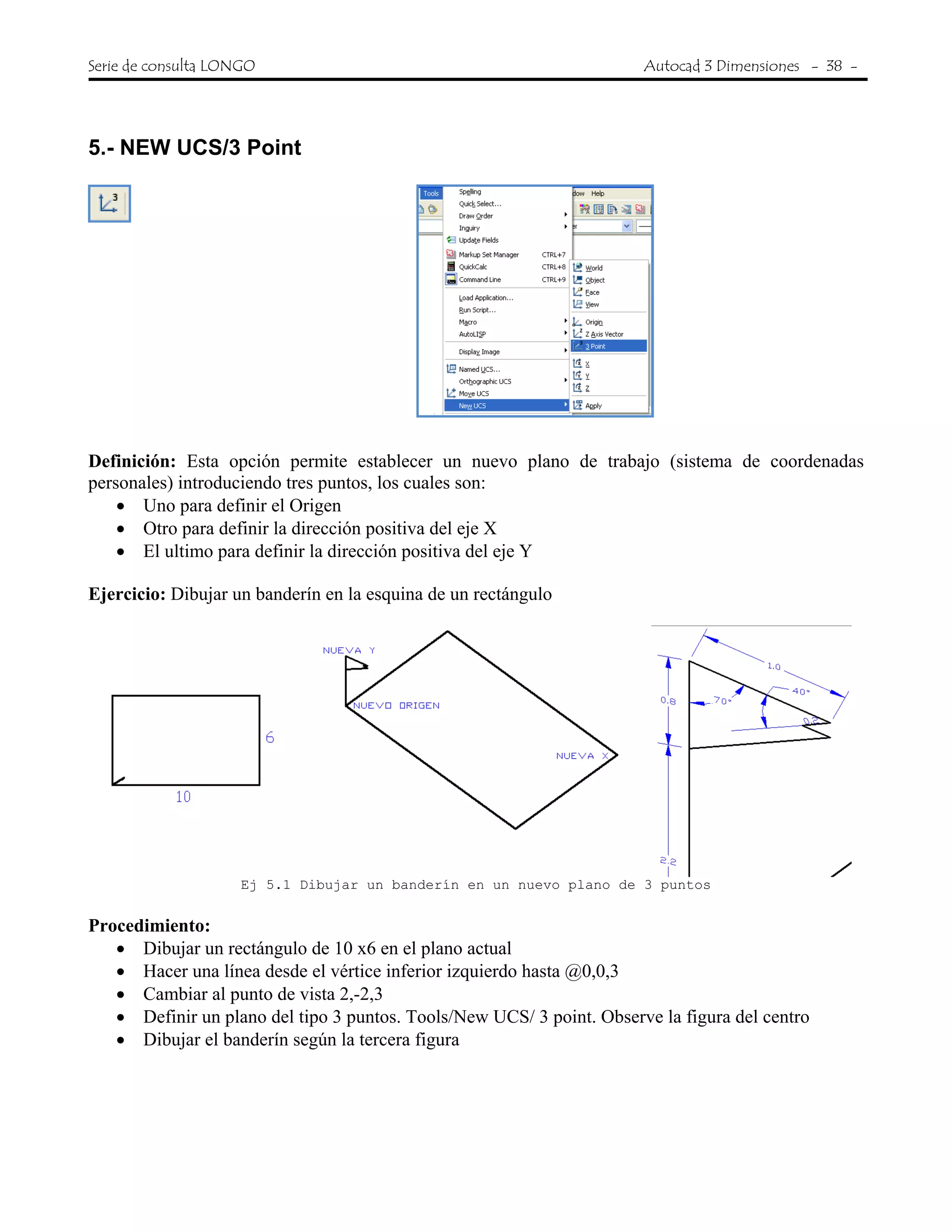 Serie de consulta LONGO Autocad 3 Dimensiones - 38 -
 
5.- NEW UCS/3 Point
Definición: Esta opción permite establecer un nuevo plano de trabajo (sistema de coordenadas
personales) introduciendo tres puntos, los cuales son:
• Uno para definir el Origen
• Otro para definir la dirección positiva del eje X
• El ultimo para definir la dirección positiva del eje Y
Ejercicio: Dibujar un banderín en la esquina de un rectángulo
Ej 5.1 Dibujar un banderín en un nuevo plano de 3 puntos
Procedimiento:
• Dibujar un rectángulo de 10 x6 en el plano actual
• Hacer una línea desde el vértice inferior izquierdo hasta @0,0,3
• Cambiar al punto de vista 2,-2,3
• Definir un plano del tipo 3 puntos. Tools/New UCS/ 3 point. Observe la figura del centro
• Dibujar el banderín según la tercera figura
 