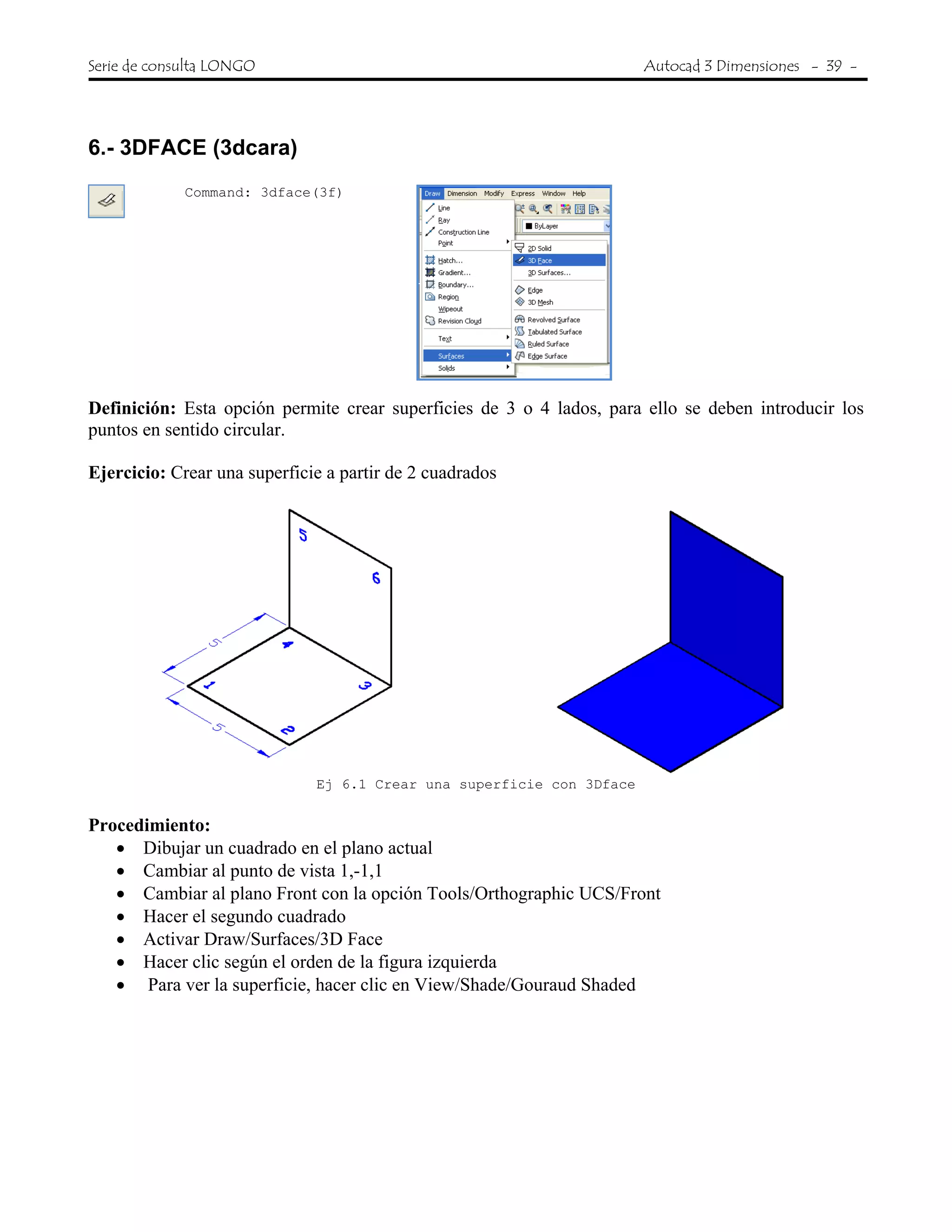 Serie de consulta LONGO Autocad 3 Dimensiones - 39 -
 
6.- 3DFACE (3dcara)
Command: 3dface(3f)
Definición: Esta opción permite crear superficies de 3 o 4 lados, para ello se deben introducir los
puntos en sentido circular.
Ejercicio: Crear una superficie a partir de 2 cuadrados
Ej 6.1 Crear una superficie con 3Dface
Procedimiento:
• Dibujar un cuadrado en el plano actual
• Cambiar al punto de vista 1,-1,1
• Cambiar al plano Front con la opción Tools/Orthographic UCS/Front
• Hacer el segundo cuadrado
• Activar Draw/Surfaces/3D Face
• Hacer clic según el orden de la figura izquierda
• Para ver la superficie, hacer clic en View/Shade/Gouraud Shaded
 
