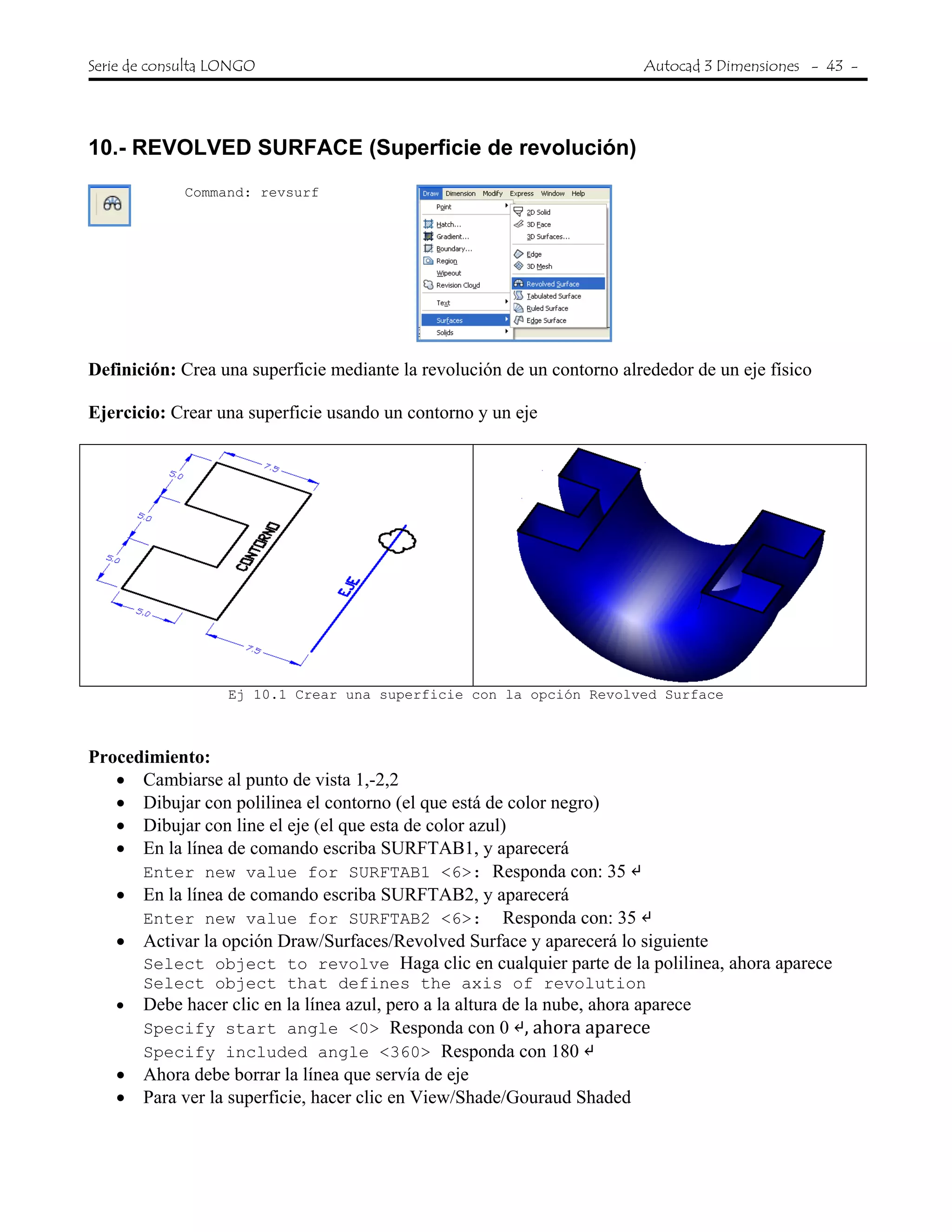 Serie de consulta LONGO Autocad 3 Dimensiones - 43 -
 
10.- REVOLVED SURFACE (Superficie de revolución)
Command: revsurf
Definición: Crea una superficie mediante la revolución de un contorno alrededor de un eje físico
Ejercicio: Crear una superficie usando un contorno y un eje
Ej 10.1 Crear una superficie con la opción Revolved Surface
Procedimiento:
• Cambiarse al punto de vista 1,-2,2
• Dibujar con polilinea el contorno (el que está de color negro)
• Dibujar con line el eje (el que esta de color azul)
• En la línea de comando escriba SURFTAB1, y aparecerá
Enter new value for SURFTAB1 <6>: Responda con: 35
• En la línea de comando escriba SURFTAB2, y aparecerá
Enter new value for SURFTAB2 <6>: Responda con: 35
• Activar la opción Draw/Surfaces/Revolved Surface y aparecerá lo siguiente
Select object to revolve Haga clic en cualquier parte de la polilinea, ahora aparece
Select object that defines the axis of revolution
• Debe hacer clic en la línea azul, pero a la altura de la nube, ahora aparece
Specify start angle <0> Responda con 0 , ahora aparece
Specify included angle <360> Responda con 180
• Ahora debe borrar la línea que servía de eje
• Para ver la superficie, hacer clic en View/Shade/Gouraud Shaded
 