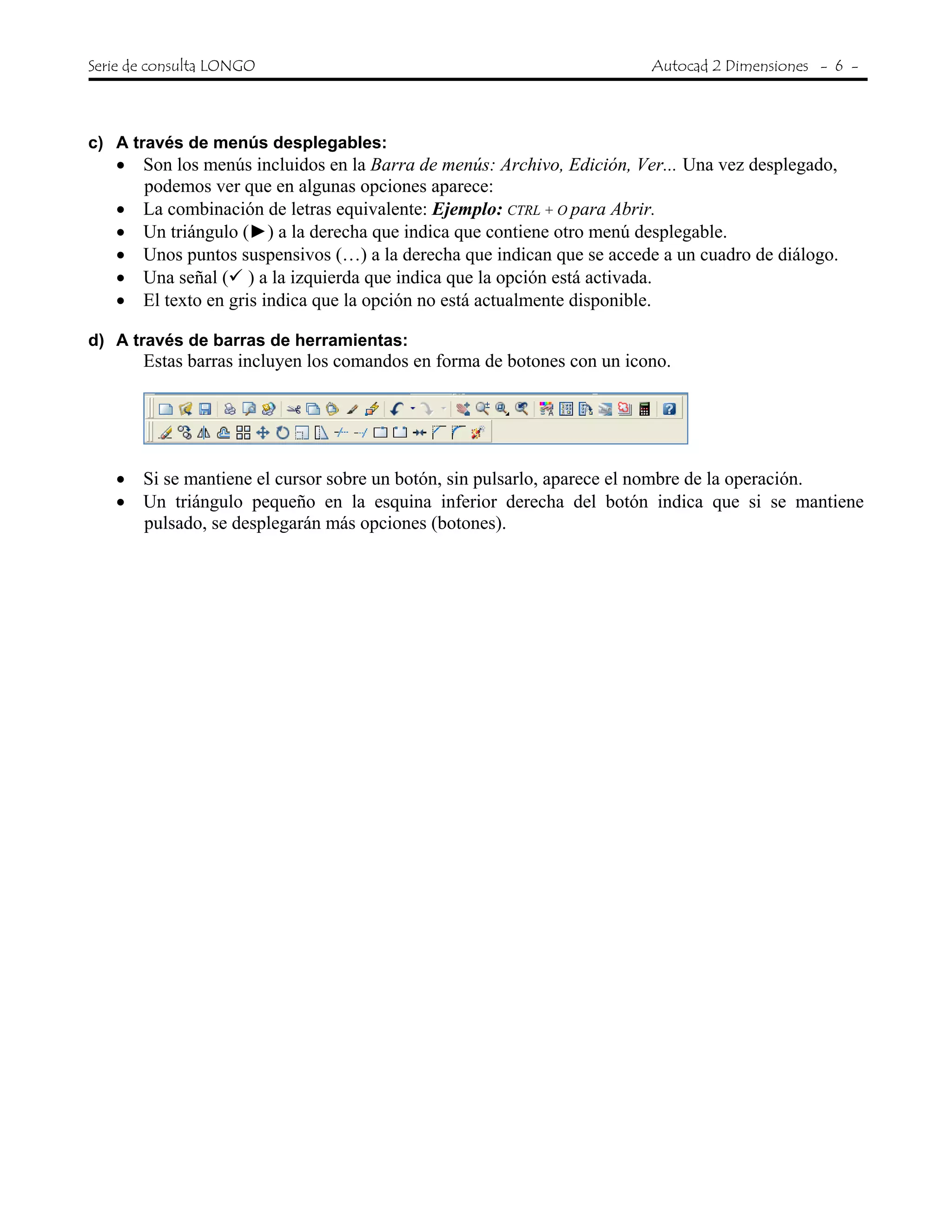 Serie de consulta LONGO Autocad 2 Dimensiones - 6 -
c) A través de menús desplegables:
• Son los menús incluidos en la Barra de menús: Archivo, Edición, Ver... Una vez desplegado,
podemos ver que en algunas opciones aparece:
• La combinación de letras equivalente: Ejemplo: CTRL + O para Abrir.
• Un triángulo (►) a la derecha que indica que contiene otro menú desplegable.
• Unos puntos suspensivos (…) a la derecha que indican que se accede a un cuadro de diálogo.
• Una señal ( ) a la izquierda que indica que la opción está activada.
• El texto en gris indica que la opción no está actualmente disponible.
d) A través de barras de herramientas:
Estas barras incluyen los comandos en forma de botones con un icono.
• Si se mantiene el cursor sobre un botón, sin pulsarlo, aparece el nombre de la operación.
• Un triángulo pequeño en la esquina inferior derecha del botón indica que si se mantiene
pulsado, se desplegarán más opciones (botones).
 