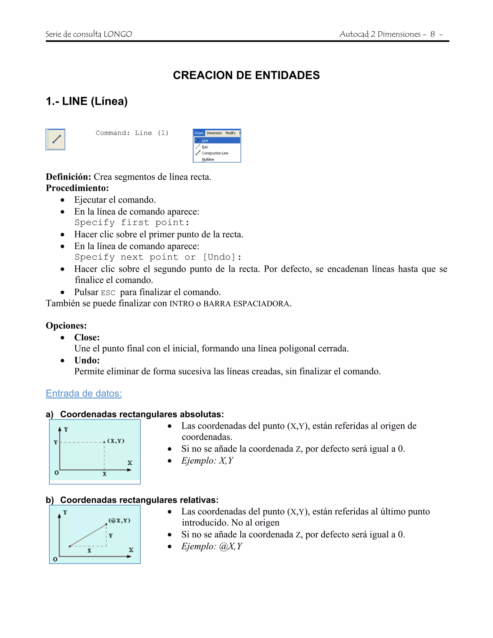 Serie de consulta LONGO Autocad 2 Dimensiones - 8 -
CREACION DE ENTIDADES
1.- LINE (Línea)
Command: Line (l)
Definición: Crea segmentos de línea recta.
Procedimiento:
• Ejecutar el comando.
• En la línea de comando aparece:
Specify first point:
• Hacer clic sobre el primer punto de la recta.
• En la línea de comando aparece:
Specify next point or [Undo]:
• Hacer clic sobre el segundo punto de la recta. Por defecto, se encadenan líneas hasta que se
finalice el comando.
• Pulsar ESC para finalizar el comando.
También se puede finalizar con INTRO o BARRA ESPACIADORA.
Opciones:
• Close:
Une el punto final con el inicial, formando una línea poligonal cerrada.
• Undo:
Permite eliminar de forma sucesiva las líneas creadas, sin finalizar el comando.
Entrada de datos:
a) Coordenadas rectangulares absolutas:
• Las coordenadas del punto (X,Y), están referidas al origen de
coordenadas.
• Si no se añade la coordenada Z, por defecto será igual a 0.
• Ejemplo: X,Y
b) Coordenadas rectangulares relativas:
• Las coordenadas del punto (X,Y), están referidas al último punto
introducido. No al origen
• Si no se añade la coordenada Z, por defecto será igual a 0.
• Ejemplo: @X,Y
 