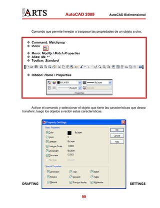 AutoCAD 2009                   AutoCAD Bidimensional




      Comando que permite heredar o traspasar las propiedades de un objeto a otro.


      Command: Matchprop
      Icono

      Menú: Modify / Match Properties
      Alias: Ma
      Toolbar: Standard



      Ribbon: Home / Properties




       Activar el comando y seleccionar el objeto que tiene las características que desea
transferir, luego los objetos a recibir estas características.




DRAFTING                                                                     SETTINGS



                                           99
 