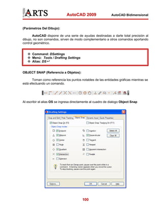 AutoCAD 2009                   AutoCAD Bidimensional



(Parámetros Del Dibujo):

       AutoCAD dispone de una serie de ayudas destinadas a darle total precisión al
dibujo, no son comandos, sirven de modo complementario a otros comandos aportando
control geométrico.


      Command: DSettings
      Menú: Tools / Drafting Settings
      Alias: DS


OBJECT SNAP (Referencia a Objetos):

       Toman como referencia los puntos notables de las entidades gráficas mientras se
está efectuando un comando.




Al escribir el alias OS se ingresa directamente al cuadro de dialogo Object Snap




                                         100
 