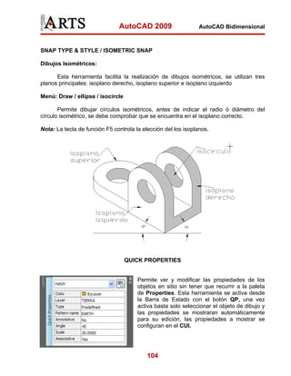 AutoCAD 2009                     AutoCAD Bidimensional



SNAP TYPE & STYLE / ISOMETRIC SNAP

Dibujos Isométricos:

      Esta herramienta facilita la realización de dibujos isométricos, se utilizan tres
planos principales: isoplano derecho, isoplano superior e isoplano izquierdo

Menú: Draw / ellipse / isocircle

       Permite dibujar círculos isométricos, antes de indicar el radio ó diámetro del
círculo isométrico, se debe comprobar que se encuentra en el isoplano correcto.

Nota: La tecla de función F5 controla la elección del los isoplanos.




                                   QUICK PROPERTIES


                                       Permite ver y modificar las propiedades de los
                                       objetos en sitio sin tener que recurrir a la paleta
                                       de Properties. Esta herramienta se activa desde
                                       la Barra de Estado con el botón QP, una vez
                                       activa basta solo seleccionar el objeto de dibujo y
                                       las propiedades se mostraran automáticamente
                                       para su edición, las propiedades a mostrar se
                                       configuran en el CUI.




                                           104
 