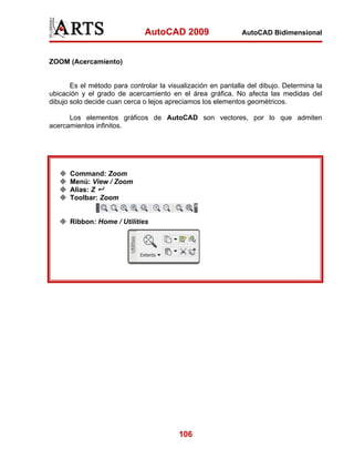 AutoCAD 2009                    AutoCAD Bidimensional



ZOOM (Acercamiento)


       Es el método para controlar la visualización en pantalla del dibujo. Determina la
ubicación y el grado de acercamiento en el área gráfica. No afecta las medidas del
dibujo solo decide cuan cerca o lejos apreciamos los elementos geométricos.

      Los elementos gráficos de AutoCAD son vectores, por lo que admiten
acercamientos infinitos.




      Command: Zoom
      Menú: View / Zoom
      Alias: Z
      Toolbar: Zoom


      Ribbon: Home / Utilities




                                         106
 
