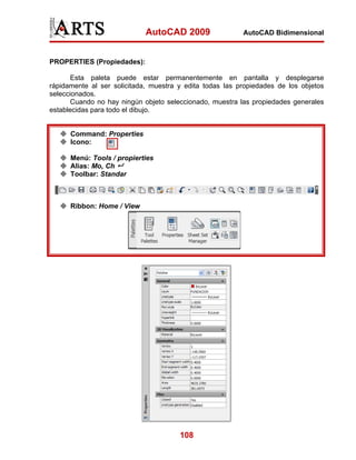 AutoCAD 2009                 AutoCAD Bidimensional



PROPERTIES (Propiedades):

       Esta paleta puede estar permanentemente en pantalla y desplegarse
rápidamente al ser solicitada, muestra y edita todas las propiedades de los objetos
seleccionados.
       Cuando no hay ningún objeto seleccionado, muestra las propiedades generales
establecidas para todo el dibujo.


      Command: Properties
      Icono:

      Menú: Tools / propierties
      Alias: Mo, Ch
      Toolbar: Standar



      Ribbon: Home / View




                                       108
 