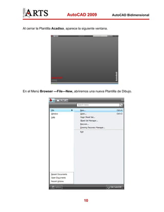 AutoCAD 2009                     AutoCAD Bidimensional



Al cerrar la Plantilla Acadiso, aparece la siguiente ventana.




En el Menú Browser —File—New, abriremos una nueva Plantilla de Dibujo.




                                           10
 