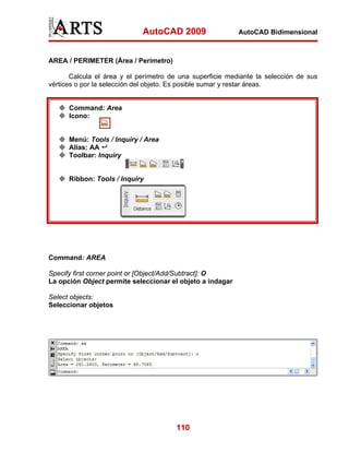 AutoCAD 2009                  AutoCAD Bidimensional



AREA / PERIMETER (Área / Perímetro)

       Calcula el área y el perímetro de una superficie mediante la selección de sus
vértices o por la selección del objeto. Es posible sumar y restar áreas.


      Command: Area
      Icono:


      Menú: Tools / Inquiry / Area
      Alias: AA
      Toolbar: Inquiry


      Ribbon: Tools / Inquiry




Command: AREA

Specify first corner point or [Object/Add/Subtract]: O
La opción Object permite seleccionar el objeto a indagar

Select objects:
Seleccionar objetos




                                       110
 