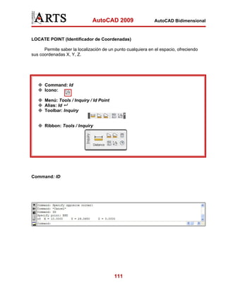 AutoCAD 2009                    AutoCAD Bidimensional



LOCATE POINT (Identificador de Coordenadas)

      Permite saber la localización de un punto cualquiera en el espacio, ofreciendo
sus coordenadas X, Y, Z.




      Command: Id
      Icono:

      Menú: Tools / Inquiry / Id Point
      Alias: Id
      Toolbar: Inquiry


      Ribbon: Tools / Inquiry




Command: ID




                                         111
 