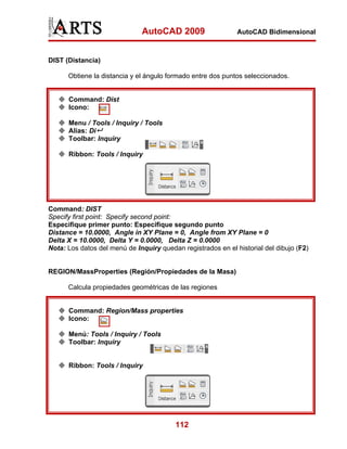AutoCAD 2009                    AutoCAD Bidimensional



DIST (Distancia)

      Obtiene la distancia y el ángulo formado entre dos puntos seleccionados.


      Command: Dist
      Icono:

      Menu / Tools / Inquiry / Tools
      Alias: Di
      Toolbar: Inquiry

      Ribbon: Tools / Inquiry




Command: DIST
Specify first point: Specify second point:
Especifique primer punto: Especifique segundo punto
Distance = 10.0000, Angle in XY Plane = 0, Angle from XY Plane = 0
Delta X = 10.0000, Delta Y = 0.0000, Delta Z = 0.0000
Nota: Los datos del menú de Inquiry quedan registrados en el historial del dibujo (F2)


REGION/MassProperties (Región/Propiedades de la Masa)

      Calcula propiedades geométricas de las regiones


      Command: Region/Mass properties
      Icono:

      Menú: Tools / Inquiry / Tools
      Toolbar: Inquiry


      Ribbon: Tools / Inquiry




                                          112
 