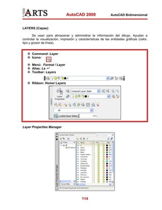 AutoCAD 2009                   AutoCAD Bidimensional



LAYERS (Capas):

        Se usan para almacenar y administrar la información del dibujo. Ayudan a
controlar la visualización, impresión y características de las entidades gráficas (color,
tipo y grosor de línea).


      Command: Layer
      Icono:

      Menú: Format / Layer
      Alias: La
      Toolbar: Layers


      Ribbon: Home/ Layers




Layer Properties Manager




                                          114
 