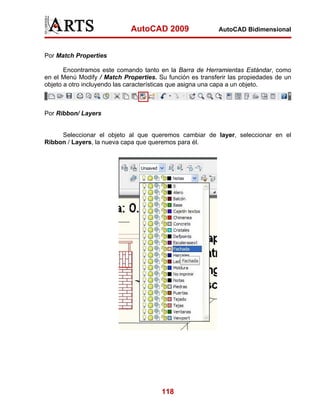 AutoCAD 2009                  AutoCAD Bidimensional



Por Match Properties

       Encontramos este comando tanto en la Barra de Herramientas Estándar, como
en el Menú Modify / Match Properties. Su función es transferir las propiedades de un
objeto a otro incluyendo las características que asigna una capa a un objeto.



Por Ribbon/ Layers


     Seleccionar el objeto al que queremos cambiar de layer, seleccionar en el
Ribbon / Layers, la nueva capa que queremos para él.




                                       118
 