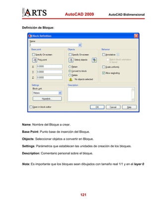 AutoCAD 2009                   AutoCAD Bidimensional



Definición de Bloque:




Name: Nombre del Bloque a crear.

Base Point: Punto base de inserción del Bloque.

Objects: Seleccionar objetos a convertir en Bloque.

Settings: Parámetros que establecen las unidades de creación de los bloques.

Description: Comentario personal sobre el bloque.


Nota: Es importante que los bloques sean dibujados con tamaño real 1/1 y en el layer 0




                                         121
 
