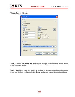 AutoCAD 2009                   AutoCAD Bidimensional



Wblock Caja de Diálogo:




Nota: La opción File name and Path es para escoger la ubicación del nuevo archivo
que contendrá al bloque.


Block Library Para crear una librería de bloques, se dibujan y almacenan los símbolos
en un solo dibujo. A través del Design Center, podrán ser usados desde otros dibujos.




                                        122
 