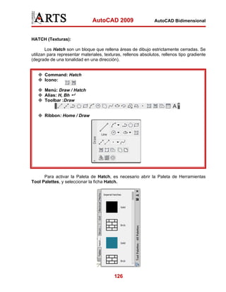 AutoCAD 2009                     AutoCAD Bidimensional



HATCH (Texturas):

        Los Hatch son un bloque que rellena áreas de dibujo estrictamente cerradas. Se
utilizan para representar materiales, texturas, rellenos absolutos, rellenos tipo gradiente
(degrade de una tonalidad en una dirección).


      Command: Hatch
      Icono:

      Menú: Draw / Hatch
      Alias: H, Bh
      Toolbar :Draw


      Ribbon: Home / Draw




      Para activar la Paleta de Hatch, es necesario abrir la Paleta de Herramientas
Tool Palettes, y seleccionar la ficha Hatch.




                                           126
 