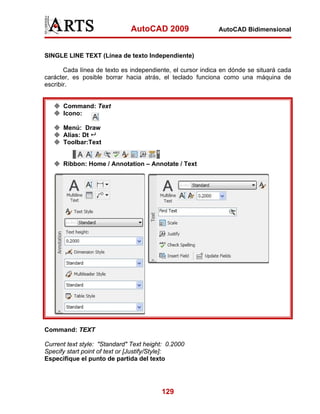 AutoCAD 2009                  AutoCAD Bidimensional



SINGLE LINE TEXT (Línea de texto Independiente)

       Cada línea de texto es independiente, el cursor indica en dónde se situará cada
carácter, es posible borrar hacia atrás, el teclado funciona como una máquina de
escribir.


      Command: Text
      Icono:

      Menú: Draw
      Alias: Dt
      Toolbar:Text


      Ribbon: Home / Annotation – Annotate / Text




Command: TEXT

Current text style: "Standard" Text height: 0.2000
Specify start point of text or [Justify/Style]:
Especifique el punto de partida del texto




                                         129
 
