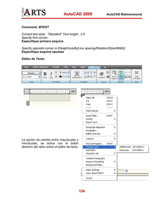 AutoCAD 2009                    AutoCAD Bidimensional



Command: MTEXT

Current text style: "Standard” Text height: 2.5
Specify first corner:
Especifique primera esquina

Specify opposite corner or [Height/Justify/Line spacing/Rotation/Style/Width]:
Especifique esquina opuesta

Editor de Texto:




La opción de cambio entre mayúsculas y
minúsculas, se activa con el botón
derecho del ratón sobre el editor de texto.




                                              134
 