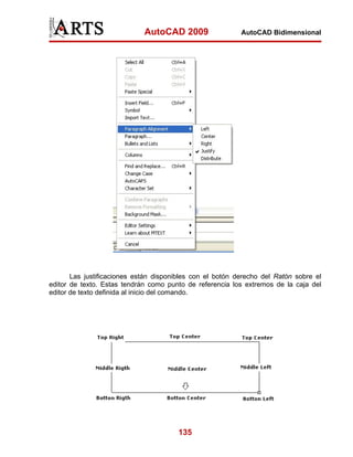 AutoCAD 2009                  AutoCAD Bidimensional




       Las justificaciones están disponibles con el botón derecho del Ratón sobre el
editor de texto. Estas tendrán como punto de referencia los extremos de la caja del
editor de texto definida al inicio del comando.




                                       135
 
