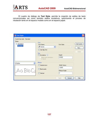 AutoCAD 2009                 AutoCAD Bidimensional



       El cuadro de diálogo de Text Style, permite la creación de estilos de texto
convencionales así como también estilos anotativos, optimizando el proceso de
rotulación tanto en el espacio modelo como en el espacio papel.




                                      137
 