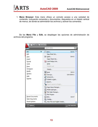 AutoCAD 2009                  AutoCAD Bidimensional



   1. Menú Browser: Este menú ofrece un comodo acceso a una variedad de
      contenido, incluyendo comandos y documentos, dispuestos en un listado vertical
      de menus, de donde se administran los archivos y activan los comandos.




       De los Menú File y Edit, se despliegan las opciones de administración de
archivos del programa.




                                        13
 