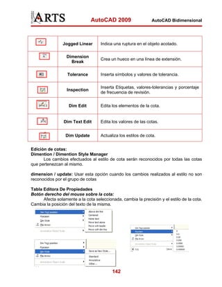 AutoCAD 2009                    AutoCAD Bidimensional




                Jogged Linear       Indica una ruptura en el objeto acotado.

                  Dimension
                                    Crea un hueco en una línea de extensión.
                    Break

                   Tolerance        Inserta símbolos y valores de tolerancia.

                                    Inserta Etiquetas, valores-tolerancias y porcentaje
                  Inspection
                                    de frecuencia de revisión.


                   Dim Edit         Edita los elementos de la cota.


                 Dim Text Edit      Edita los valores de las cotas.


                  Dim Update        Actualiza los estilos de cota.


Edición de cotas:
Dimention / Dimention Style Manager
      Los cambios efectuados al estilo de cota serán reconocidos por todas las cotas
que pertenezcan al mismo.

dimension / update: Usar esta opción cuando los cambios realizados al estilo no son
reconocidos por el grupo de cotas

Tabla Editora De Propiedades
Botón derecho del mouse sobre la cota:
      Afecta solamente a la cota seleccionada, cambia la precisión y el estilo de la cota.
Cambia la posición del texto de la misma.




                                          142
 