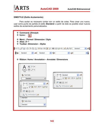 AutoCAD 2009                   AutoCAD Bidimensional



DIMSTYLE (Estilo Acotamiento):

       Para acotar es necesario contar con un estilo de cotas. Para crear uno nuevo,
usar como punto de partida el estilo Standard, a partir de éste es posible crear nuevos
estilos de acotamiento personalizados.


      Command: Dimstyle
      Icono :

      Menú : Format / Dimension / Style
      Alias: D
      Toolbar: Dimension – Styles




      Ribbon: Home / Annotation – Annotate / Dimensions




                                         143
 