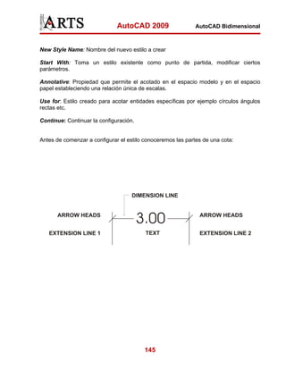 AutoCAD 2009                   AutoCAD Bidimensional



New Style Name: Nombre del nuevo estilo a crear

Start With: Toma un estilo existente como punto de partida, modificar ciertos
parámetros.

Annotative: Propiedad que permite el acotado en el espacio modelo y en el espacio
papel estableciendo una relación única de escalas.

Use for: Estilo creado para acotar entidades específicas por ejemplo círculos ángulos
rectas etc.

Continue: Continuar la configuración.


Antes de comenzar a configurar el estilo conoceremos las partes de una cota:




                                         145
 