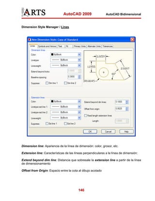AutoCAD 2009                   AutoCAD Bidimensional



Dimension Style Manager / Lines




Dimension line: Apariencia de la línea de dimensión: color, grosor, etc.

Extension line: Características de las líneas perpendiculares a la línea de dimensión:

Extend beyond dim line: Distancia que sobresale la extension line a partir de la línea
de dimensionamiento

Offset from Origin: Espacio entre la cota al dibujo acotado




                                          146
 