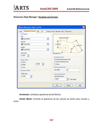 AutoCAD 2009               AutoCAD Bidimensional



Dimension Style Manager / Symbols and Arrows:




         Arroheads: controla la apariencia de las flechas

         Center Marks: Controla la apariencia de las marcas de centro para círculos y
arcos.




                                            147
 