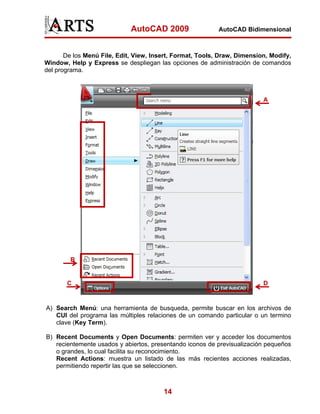 AutoCAD 2009                  AutoCAD Bidimensional



       De los Menú File, Edit, View, Insert, Format, Tools, Draw, Dimension, Modify,
Window, Help y Express se despliegan las opciones de administración de comandos
del programa.



                                                                          A




        B


       C                                                                  D


A) Search Menú: una herramienta de busqueda, permite buscar en los archivos de
   CUI del programa las múltiples relaciones de un comando particular o un termino
   clave (Key Term).

B) Recent Documents y Open Documents: permiten ver y acceder los documentos
   recientemente usados y abiertos, presentando iconos de previsualización pequeños
   o grandes, lo cual facilita su reconocimiento.
   Recent Actions: muestra un listado de las más recientes acciones realizadas,
   permitiendo repertir las que se seleccionen.



                                        14
 