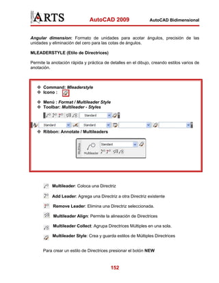 AutoCAD 2009                    AutoCAD Bidimensional



Angular dimension: Formato de unidades para acotar ángulos, precisión de las
unidades y eliminación del cero para las cotas de ángulos.

MLEADERSTYLE (Etilo de Directrices)

Permite la anotación rápida y práctica de detalles en el dibujo, creando estilos varios de
anotación.



      Command: Mleaderstyle
      Icono :

      Menú : Format / Multileader Style
      Toolbar: Multileader - Styles




      Ribbon: Annotate / Multileaders




           Multileader: Coloca una Directriz

           Add Leader: Agrega una Directriz a otra Directriz existente

            Remove Leader: Elimina una Directriz seleccionada.

            Multileader Align: Permite la alineación de Directrices

            Multileader Collect: Agrupa Directrices Múltiples en una sola.

           Multileader Style: Crea y guarda estilos de Múltiples Directrices


      Para crear un estilo de Directrices presionar el botón NEW



                                          152
 