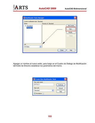 AutoCAD 2009                   AutoCAD Bidimensional




Agregar un nombre al nuevo estilo, para luego en el Cuadro de Dialogo de Modificación
del Estilo de Directriz establecer los parámetros del mismo.




                                        153
 