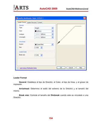 AutoCAD 2009                   AutoCAD Bidimensional




Leader Format

      General: Establece el tipo de Directriz, el Color, el tipo de línea, y el grosor de
impresión.

     Arrowhead: Determina el estilo del extremo de la Directriz y el tamaño del
mismo.

       Break size: Controla el tamaño del Dimbreak cuando este es vinculado a una
Directriz.




                                          154
 