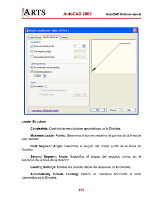 AutoCAD 2009                    AutoCAD Bidimensional




Leader Structure

      Constraints: Controla las restricciones geométricas de la Directriz.

      Maximun Leader Points: Determina el número máximo de puntos de la línea de
una Directriz.

       First Segment Angle: Determina el ángulo del primer punto de la línea de
Directriz.

      Second Segment Angle: Especifica el ángulo del segundo punto, en el
descanso de la línea de la Directriz.

      Landing Settings: Estable las características del descanso de la Directriz.

      Automatically Include Landing: Enlaza un descanso horizontal al texto
(contenido) de la Directriz.



                                         155
 