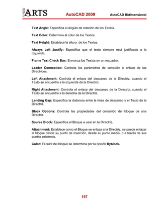 AutoCAD 2009                   AutoCAD Bidimensional



Text Angle: Especifica el ángulo de rotación de los Textos.

Text Color: Determina el color de los Textos.

Text Height: Establece la altura de los Textos.

Always Left Justify: Especifica que el texto siempre está justificado a la
izquierda.

Frame Text Check Box: Enmarca los Textos en un recuadro.

Leader Connection: Controla los parámetros de conexión o enlace de las
Directrices.

Left Attachment: Controla el enlace del descanso de la Directriz, cuando el
Texto se encuentra a la izquierda de la Directriz.

Right Attachment: Controla el enlace del descanso de la Directriz, cuando el
Texto se encuentra a la derecha de la Directriz.

Landing Gap: Especifica la distancia entre la línea de descanso y el Texto de la
Directriz.

Block Options: Controla las propiedades del contenido del bloque de una
Directriz.

Source Block: Especifica el Bloque a usar en la Directriz.

Attachment: Establece como el Bloque se enlaza a la Directriz, se puede enlazar
el bloque desde su punto de inserción, desde su punto medio, o a través de sus
puntos extremos.

Color: El color del bloque se determina por la opción Byblock.




                                   157
 