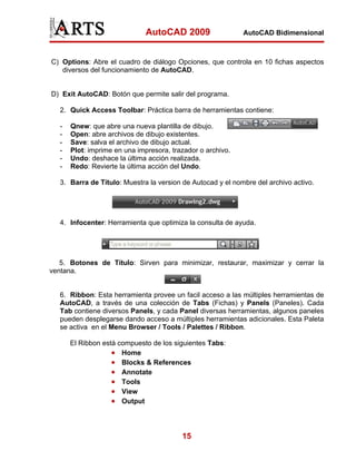 AutoCAD 2009                  AutoCAD Bidimensional



C) Options: Abre el cuadro de diálogo Opciones, que controla en 10 fichas aspectos
   diversos del funcionamiento de AutoCAD.


D) Exit AutoCAD: Botón que permite salir del programa.

   2. Quick Access Toolbar: Práctica barra de herramientas contiene:

   -   Qnew: que abre una nueva plantilla de dibujo.
   -   Open: abre archivos de dibujo existentes.
   -   Save: salva el archivo de dibujo actual.
   -   Plot: imprime en una impresora, trazador o archivo.
   -   Undo: deshace la última acción realizada.
   -   Redo: Revierte la última acción del Undo.

   3. Barra de Título: Muestra la version de Autocad y el nombre del archivo activo.




   4. Infocenter: Herramienta que optimiza la consulta de ayuda.




   5. Botones de Título: Sirven para minimizar, restaurar, maximizar y cerrar la
ventana.


   6. Ribbon: Esta herramienta provee un facil acceso a las múltiples herramientas de
   AutoCAD, a través de una colección de Tabs (Fichas) y Panels (Paneles). Cada
   Tab contiene diversos Panels, y cada Panel diversas herramientas, algunos paneles
   pueden desplegarse dando acceso a múltiples herramientas adicionales. Esta Paleta
   se activa en el Menu Browser / Tools / Palettes / Ribbon.

       El Ribbon está compuesto de los siguientes Tabs:
                    • Home
                    • Blocks & References
                    • Annotate
                    • Tools
                    • View
                    • Output



                                          15
 