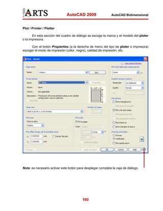 AutoCAD 2009                    AutoCAD Bidimensional



Plot / Printer / Plotter

       En esta sección del cuadro de diálogo se escoge la marca y el modelo del ploter
o la impresora.

      Con el botón Propierties (a la derecha de menú del tipo de ploter o impresora)
escoger el modo de impresión (color, negro), calidad de impresión, etc.




Nota: es necesario activar este botón para desplegar completa la caja de diálogo.




                                         160
 