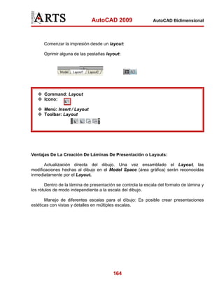 AutoCAD 2009                    AutoCAD Bidimensional




      Comenzar la impresión desde un layout:

      Oprimir alguna de las pestañas layout:




      Command: Layout
      Icono:

      Menú: Insert / Layout
      Toolbar: Layout




Ventajas De La Creación De Láminas De Presentación o Layouts:

       Actualización directa del dibujo. Una vez ensamblado el Layout, las
modificaciones hechas al dibujo en el Model Space (área gráfica) serán reconocidas
inmediatamente por el Layout.

       Dentro de la lámina de presentación se controla la escala del formato de lámina y
los rótulos de modo independiente a la escala del dibujo.

       Manejo de diferentes escalas para el dibujo: Es posible crear presentaciones
estéticas con vistas y detalles en múltiples escalas.




                                         164
 