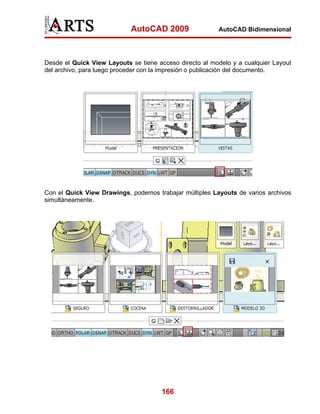 AutoCAD 2009                 AutoCAD Bidimensional




Desde el Quick View Layouts se tiene acceso directo al modelo y a cualquier Layout
del archivo, para luego proceder con la impresión o publicación del documento.




Con el Quick View Drawings, podemos trabajar múltiples Layouts de varios archivos
simultáneamente.




                                      166
 