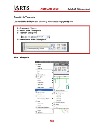 AutoCAD 2009                 AutoCAD Bidimensional



Creación de Viewports:

Los viewports siempre son creados y modificados en paper space.


      Command: Vports
      Menú: View / Viewports
      Toolbar: Viewports


      Dashboard: View / Viewports




View / Viewports




                                      168
 