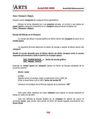 AutoCAD 2009                    AutoCAD Bidimensional



View / Viewport / Object.

Pueden existir viewports de cualquier forma geométrica:

      Dibujar la forma deseada con una polyline cerrada, un círculo o una elipse en
paper space.y después convertirla en un viewport seleccionando el objeto con:
View / Viewport / Object.


Escala del Dibujo en el Viewport

     La escala del dibujo o escala gráfica se define dentro del viewport es decir en el
model space.


     La siguiente fórmula determina el factor de escala a aplicar al dibujo dentro del
viewport:

Dividir la escala deseada para el dibujo dentro de dicho viewport entre la escala
asignada previamente a toda la lámina en el paper space:

             ESC. PAPER SPACE = factor de escala gráfica
             ESC. MODEL SPACE

Estando en model space del viewport, aplicar el Factor de Escala resultante de la
ecuación anterior:

      Zoom / scale

      ZOOM
      Specify corner of window, enter a scale factor (nX or nXP): S
      Enter a scale factor (nX or nXP): factor de escala XP

      Introducir el resultado de la fórmula seguido de le expresión “XP”



       Este paso debe repetirse en cada viewport para aplicar la escala deseada al
dibujo en cada uno de ellos

     Una vez definida la Escala Gráfica en el viewport no aplicar de nuevo el
comando zoom, esta acción hará perder el factor de escala logrado previamente con
Zoom Scale




                                         169
 