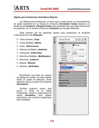 AutoCAD 2009               AutoCAD Bidimensional



Objetos para Anotaciones (Annotative Objects)

      Los Objetos para Anotaciones, en esta nueva versión tienen un comportamiento
de ajuste automático de su Escala de Anotación (Annotation Scale) respecto a la
escala de los Viewports (Viewport Scale), esta propiedad hace que estas anotaciones
se presenten con un tamaño uniforme en Viewports con escalas diferentes.

       Cabe recordar que los siguientes objetos para anotaciones se escalarán
uniformemente en los Viewports:

      Textos Simples (Text)
      Textos Múltiples (Mtext)
      Cotas (Dimensions)
      Patrones de Relleno (Hatches)
      Tolerancias (Tolerantes)
      Directrices Múltiples (Multileaders)
      Directrices (Leaders)
      Bloques (Blocks)
      Atributos (Atributtes)



       Recordemos que todos los cuadros
   de dialogo de creación de estos objetos
   tienen un cuadro de selección, donde
   debemos marcar la opción de Anotación
   (Annotative).

      También podemos activar esta
   opción a través de la Paleta
   Propiedades: donde se seleccionará la
   opción Annotative, para objetos
   particulares, que no fueron creados bajo
   esta modalidad.




                                         170
 