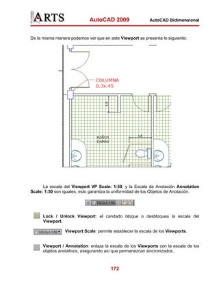 AutoCAD 2009                   AutoCAD Bidimensional



De la misma manera podemos ver que en este Viewport se presenta lo siguiente:




      La escala del Viewport VP Scale: 1:50, y la Escala de Anotación Annotation
Scale: 1:50 son iguales, esto garantiza la uniformidad de los Objetos de Anotación.




      Lock / Unlock Viewport: el candado bloque o desbloquea la escala del
      Viewport.

                 Viewport Scale: permite establecer la escala de los Viewports.


      Viewport / Annotation: enlaza la escala de los Viewports con la escala de los
      objetos anotativos, asegurando así que permanezcan sincronizados.



                                        172
 