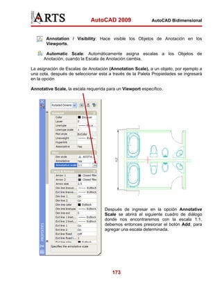 AutoCAD 2009                  AutoCAD Bidimensional



       Annotation / Visibility: Hace visible los Objetos de Anotación en los
       Viewports.

       Automatic Scale: Automáticamente asigna escalas a los Objetos de
      Anotación, cuando la Escala de Anotación cambia.

La asignación de Escalas de Anotación (Annotation Scale), a un objeto, por ejemplo a
una cota, después de seleccionar esta a través de la Paleta Propiedades se ingresará
en la opción

Annotative Scale, la escala requerida para un Viewport específico.




                                    Después de ingresar en la opción Annotative
                                    Scale se abrirá el siguiente cuadro de diálogo
                                    donde nos encontraremos con la escala 1:1,
                                    debemos entonces presionar el botón Add, para
                                    agregar una escala determinada.




                                        173
 