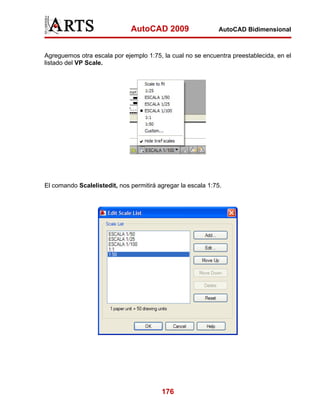 AutoCAD 2009                    AutoCAD Bidimensional



Agreguemos otra escala por ejemplo 1:75, la cual no se encuentra preestablecida, en el
listado del VP Scale.




El comando Scalelistedit, nos permitirá agregar la escala 1:75.




                                         176
 