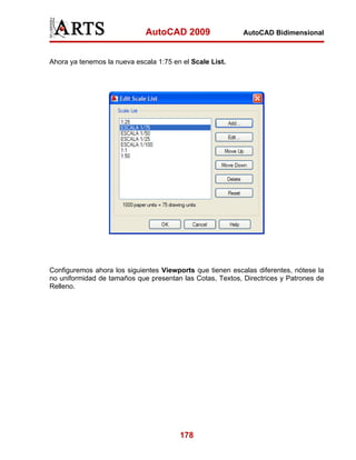 AutoCAD 2009                 AutoCAD Bidimensional



Ahora ya tenemos la nueva escala 1:75 en el Scale List.




Configuremos ahora los siguientes Viewports que tienen escalas diferentes, nótese la
no uniformidad de tamaños que presentan las Cotas, Textos, Directrices y Patrones de
Relleno.




                                        178
 