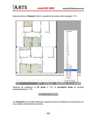 AutoCAD 2009                  AutoCAD Bidimensional



Seleccionemos el Viewport inferior y ajustemos la escala recién agregada 1:75.




Después de establecer el VP Scale a 1:75, el Annotation Scale se ajustará
automáticamente a 1:75.




Los Viewports con escalas diferentes, presentan ahora los Objetos de Anotaciones con
una evidente uniformidad de tamaños.




                                         181
 