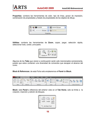 AutoCAD 2009                   AutoCAD Bidimensional



Properties: contiene las herramientas de color, tipo de línea, grosor de impresión,
combinación de propiedades y listado de propiedades de los objetos de dibujo.




Utilities: contiene las herramientas de Zoom, copiar, pegar, selección rápida,
seleccionar todo, cortar y encuadre.




Algunos de los Tabs que vienen a continuación serán solo mencionados someramente,
puesto que estos contienen una diversidad de comandos que escapan el alcance del
curso.


Block & References: de esta Ficha solo emplearemos el Panel de Block.




Block: este Panel a diferencia del anterior visto en el Tab Home, solo se limita a la
creación, inserción y edición de bloques.




                                         18
 