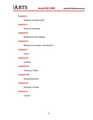 AutoCAD 2009         AutoCAD Bidimensional



Capítulo I:

       Ambiente AutoCAD 2009

Capítulo II:

       Dibujo de Entidades

Capítulo III:

       Modificación de Entidades

Capítulo IV:

       Métodos de Consulta y Visualización

Capítulo V:

       Layers

Capítulo VI:

       Librerías

Capítulo VII:

       Texturas y Textos

Capítulo VIII:

       Dimensionamiento

Capítulo IX:

       Impresión y Ploteo

Capítulo X:

       Layouts




                                   1
 